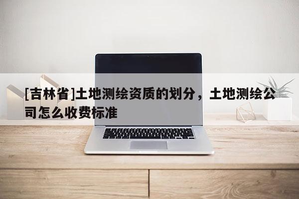 [吉林省]土地測繪資質的劃分，土地測繪公司怎么收費標準