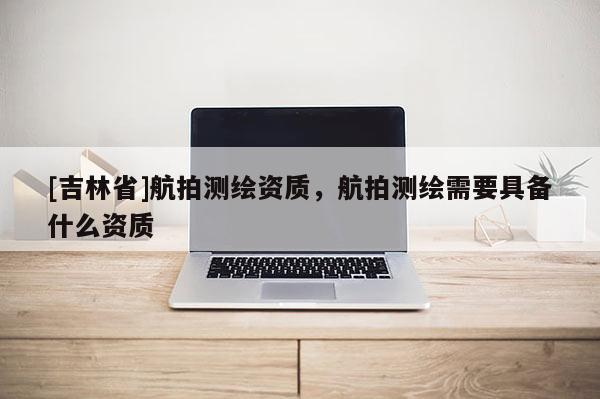 [吉林省]航拍測(cè)繪資質(zhì)，航拍測(cè)繪需要具備什么資質(zhì)