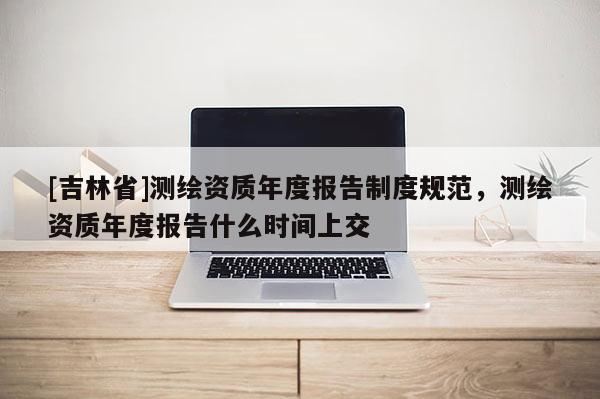 [吉林省]測繪資質年度報告制度規范，測繪資質年度報告什么時間上交