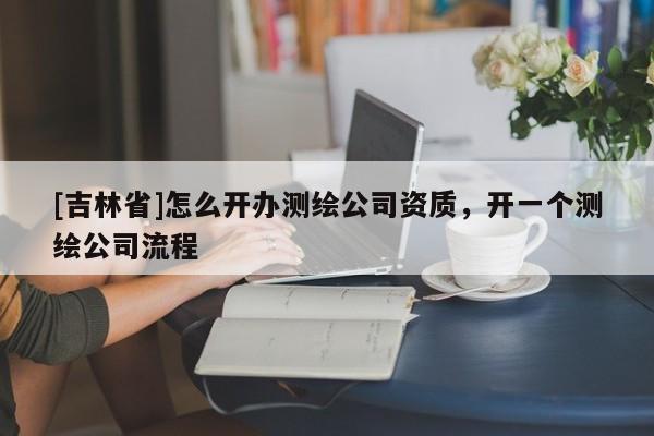 [吉林省]怎么開辦測繪公司資質，開一個測繪公司流程