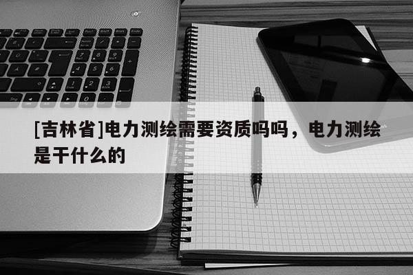 [吉林省]電力測繪需要資質嗎嗎，電力測繪是干什么的