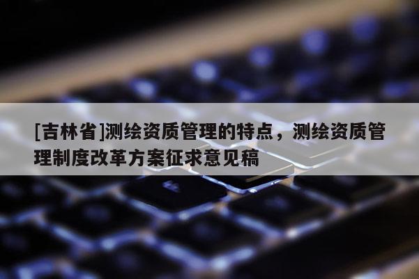 [吉林省]測繪資質管理的特點，測繪資質管理制度改革方案征求意見稿