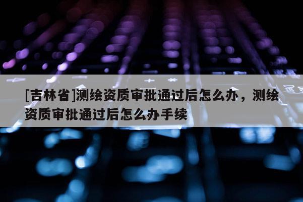 [吉林省]測繪資質審批通過后怎么辦，測繪資質審批通過后怎么辦手續
