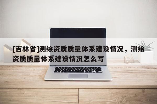[吉林省]測繪資質質量體系建設情況，測繪資質質量體系建設情況怎么寫