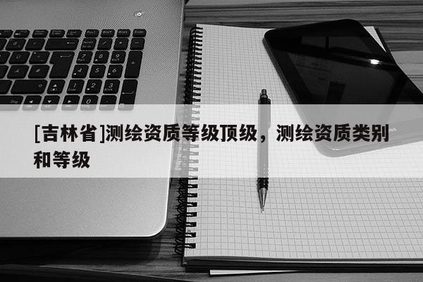 [吉林省]測繪資質等級頂級，測繪資質類別和等級