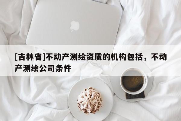 [吉林省]不動產測繪資質的機構包括，不動產測繪公司條件