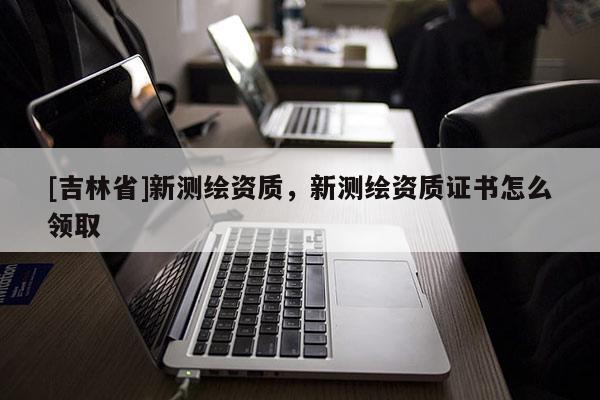 [吉林省]新測繪資質，新測繪資質證書怎么領取