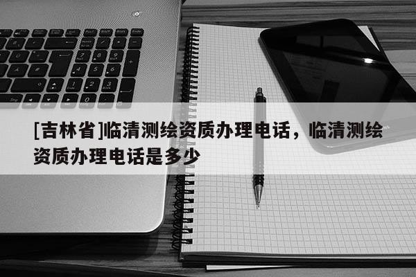 [吉林省]臨清測繪資質(zhì)辦理電話，臨清測繪資質(zhì)辦理電話是多少