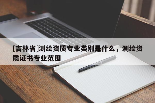 [吉林省]測(cè)繪資質(zhì)專業(yè)類別是什么，測(cè)繪資質(zhì)證書專業(yè)范圍