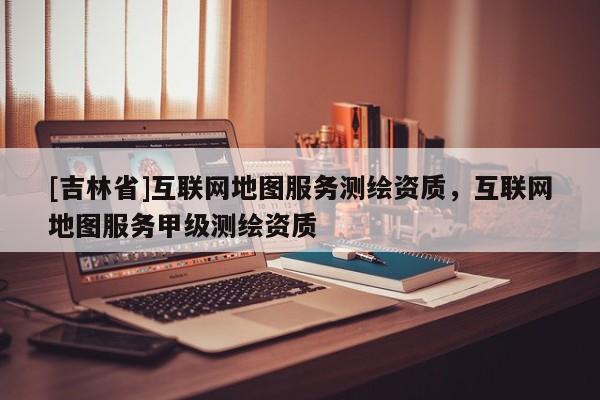 [吉林省]互聯(lián)網(wǎng)地圖服務(wù)測(cè)繪資質(zhì)，互聯(lián)網(wǎng)地圖服務(wù)甲級(jí)測(cè)繪資質(zhì)