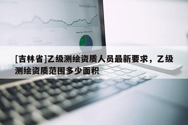 [吉林省]乙級(jí)測繪資質(zhì)人員最新要求，乙級(jí)測繪資質(zhì)范圍多少面積