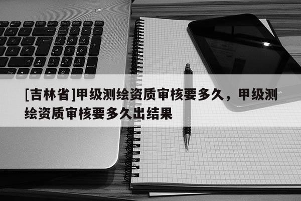 [吉林省]甲級(jí)測(cè)繪資質(zhì)審核要多久，甲級(jí)測(cè)繪資質(zhì)審核要多久出結(jié)果
