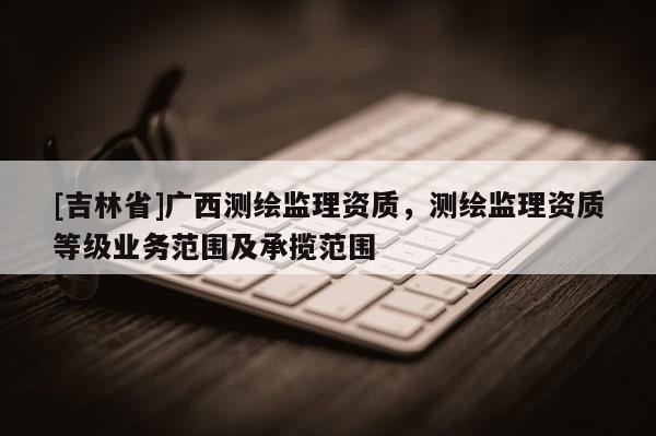 [吉林省]廣西測(cè)繪監(jiān)理資質(zhì)，測(cè)繪監(jiān)理資質(zhì)等級(jí)業(yè)務(wù)范圍及承攬范圍