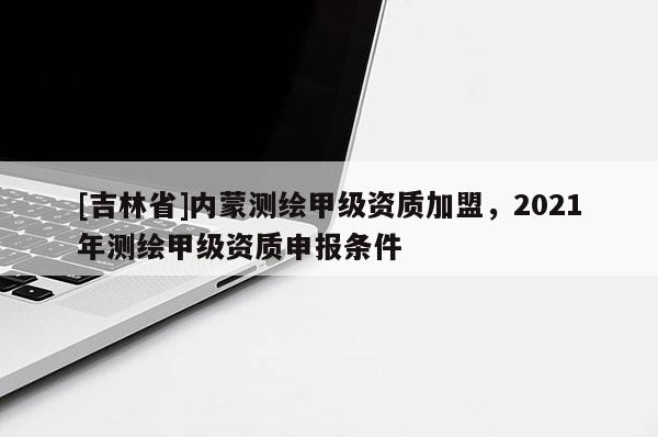 [吉林省]內(nèi)蒙測(cè)繪甲級(jí)資質(zhì)加盟，2021年測(cè)繪甲級(jí)資質(zhì)申報(bào)條件
