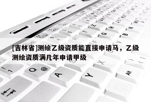 [吉林省]測繪乙級資質(zhì)能直接申請馬，乙級測繪資質(zhì)滿幾年申請甲級