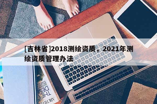[吉林省]2018測繪資質，2021年測繪資質管理辦法