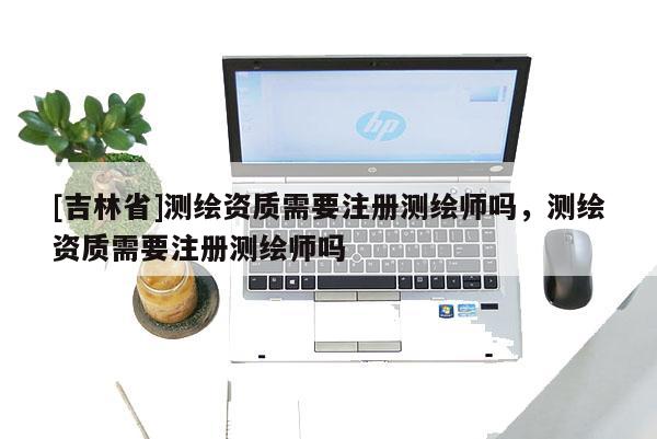 [吉林省]測繪資質需要注冊測繪師嗎，測繪資質需要注冊測繪師嗎