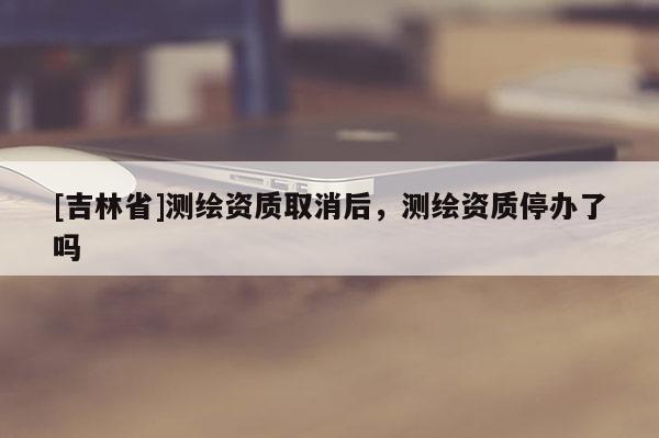 [吉林省]測繪資質取消后，測繪資質停辦了嗎
