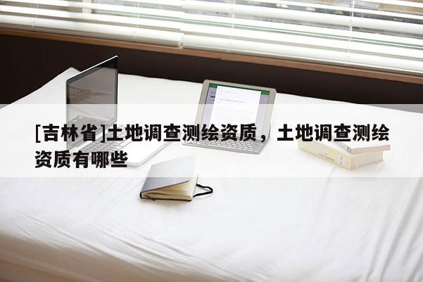 [吉林省]土地調查測繪資質，土地調查測繪資質有哪些