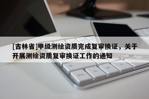 [吉林省]甲級測繪資質完成復審換證，關于開展測繪資質復審換證工作的通知