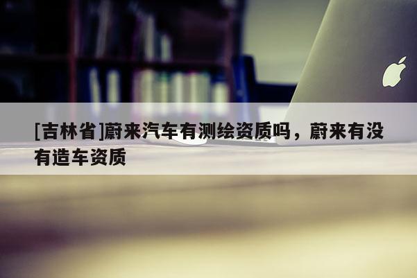 [吉林省]蔚來(lái)汽車(chē)有測(cè)繪資質(zhì)嗎，蔚來(lái)有沒(méi)有造車(chē)資質(zhì)