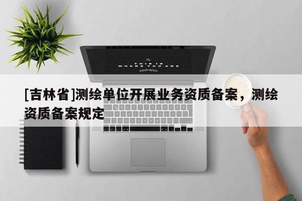 [吉林省]測(cè)繪單位開(kāi)展業(yè)務(wù)資質(zhì)備案，測(cè)繪資質(zhì)備案規(guī)定