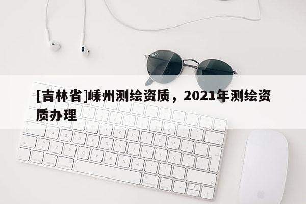[吉林省]嵊州測繪資質，2021年測繪資質辦理