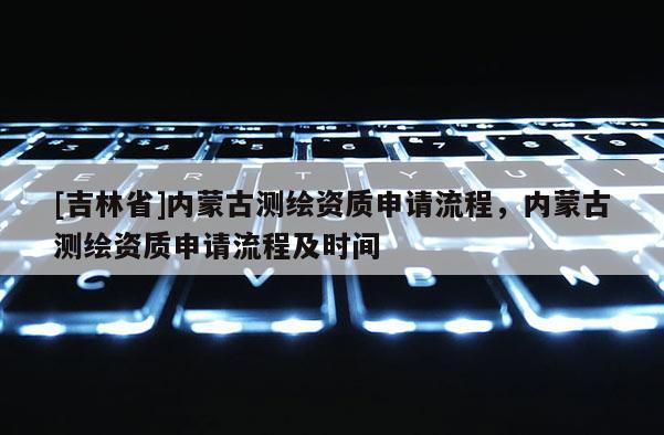 [吉林省]內蒙古測繪資質申請流程，內蒙古測繪資質申請流程及時間