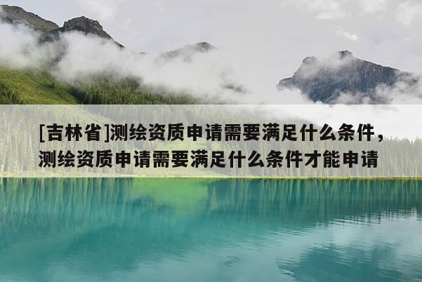 [吉林省]測繪資質申請需要滿足什么條件，測繪資質申請需要滿足什么條件才能申請