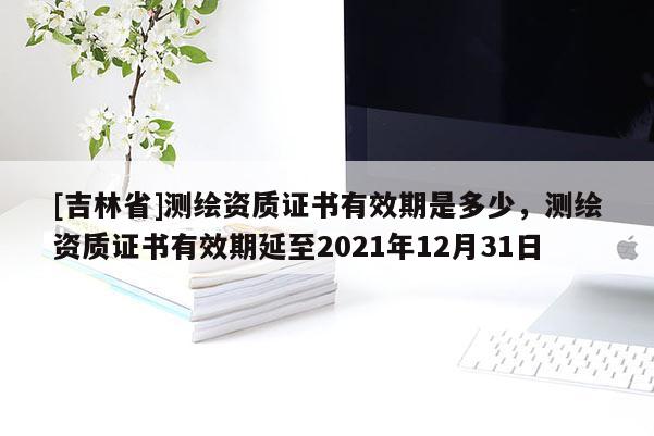 [吉林省]測繪資質證書有效期是多少，測繪資質證書有效期延至2021年12月31日