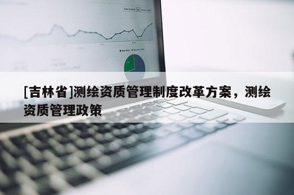 [吉林省]測繪資質管理制度改革方案，測繪資質管理政策