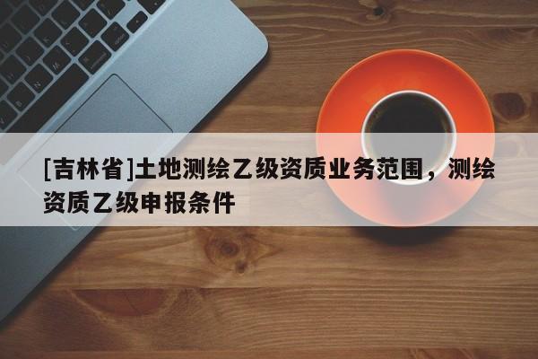 [吉林省]土地測繪乙級資質(zhì)業(yè)務(wù)范圍，測繪資質(zhì)乙級申報條件