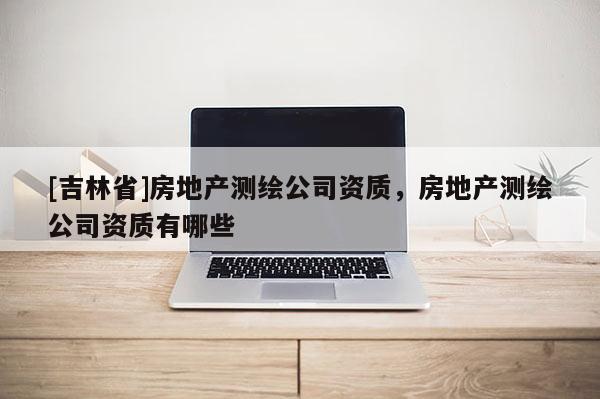 [吉林省]房地產測繪公司資質，房地產測繪公司資質有哪些