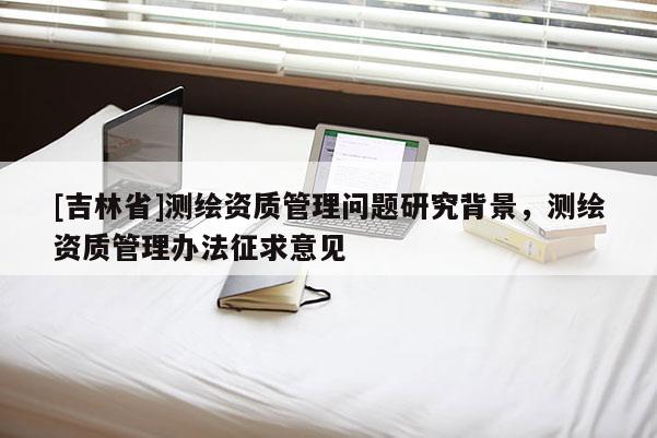 [吉林省]測繪資質管理問題研究背景，測繪資質管理辦法征求意見