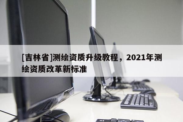 [吉林省]測繪資質(zhì)升級(jí)教程，2021年測繪資質(zhì)改革新標(biāo)準(zhǔn)