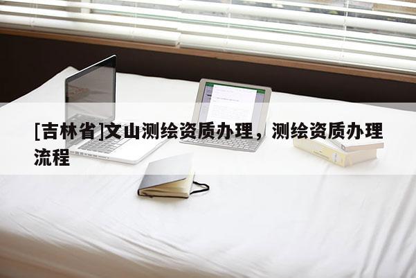 [吉林省]文山測(cè)繪資質(zhì)辦理，測(cè)繪資質(zhì)辦理流程