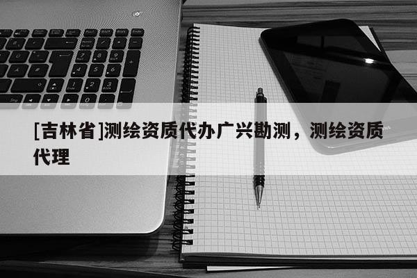 [吉林省]測繪資質代辦廣興勘測，測繪資質代理
