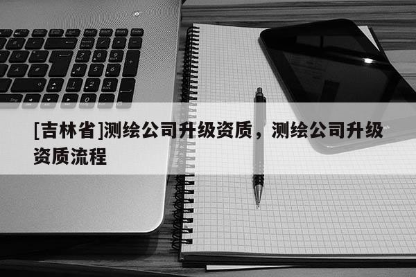 [吉林省]測繪公司升級資質，測繪公司升級資質流程