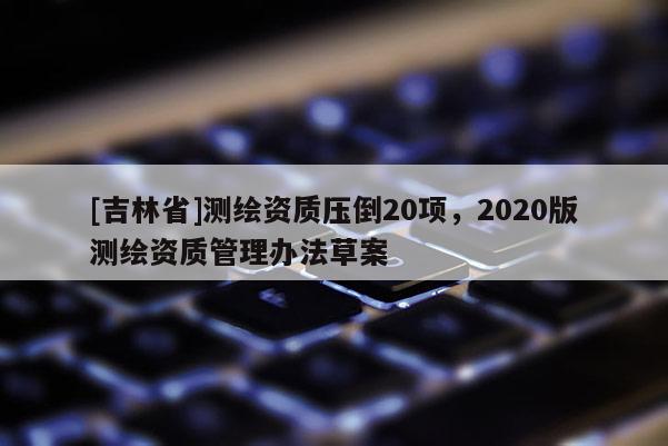 [吉林省]測繪資質壓倒20項，2020版測繪資質管理辦法草案