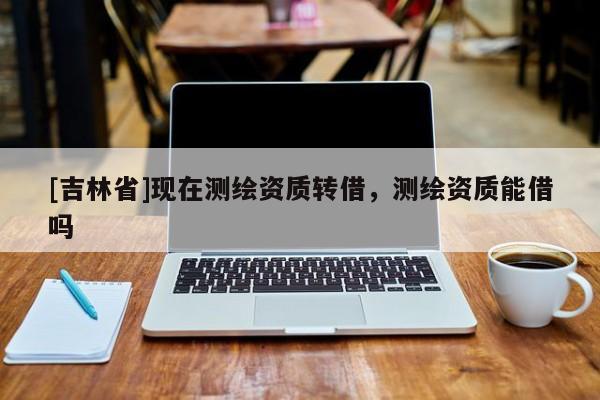[吉林省]現在測繪資質轉借，測繪資質能借嗎