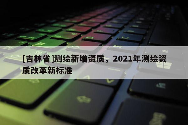 [吉林省]測繪新增資質，2021年測繪資質改革新標準