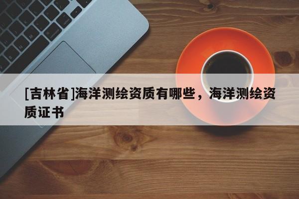 [吉林省]海洋測繪資質有哪些，海洋測繪資質證書