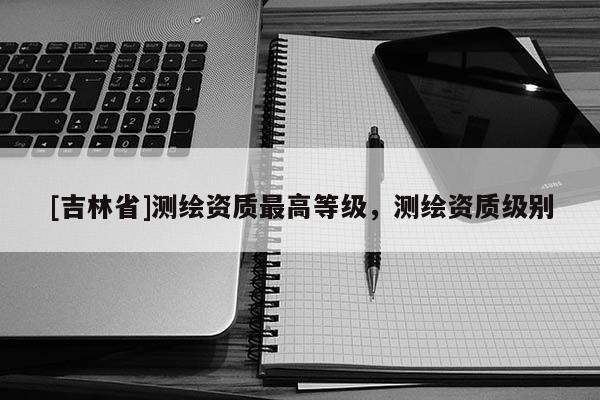 [吉林省]測繪資質最高等級，測繪資質級別