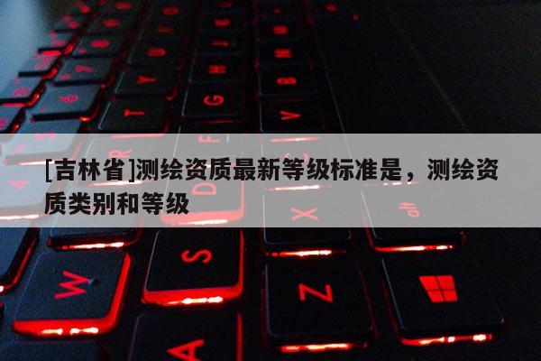 [吉林省]測繪資質(zhì)最新等級標(biāo)準(zhǔn)是，測繪資質(zhì)類別和等級