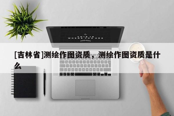 [吉林省]測繪作圖資質，測繪作圖資質是什么