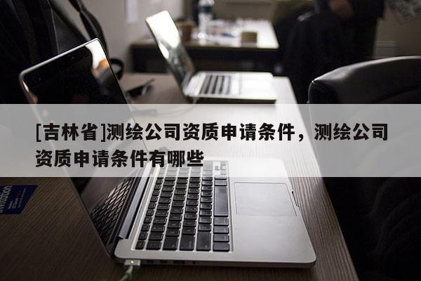 [吉林省]測繪公司資質申請條件，測繪公司資質申請條件有哪些