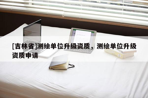 [吉林省]測(cè)繪單位升級(jí)資質(zhì)，測(cè)繪單位升級(jí)資質(zhì)申請(qǐng)