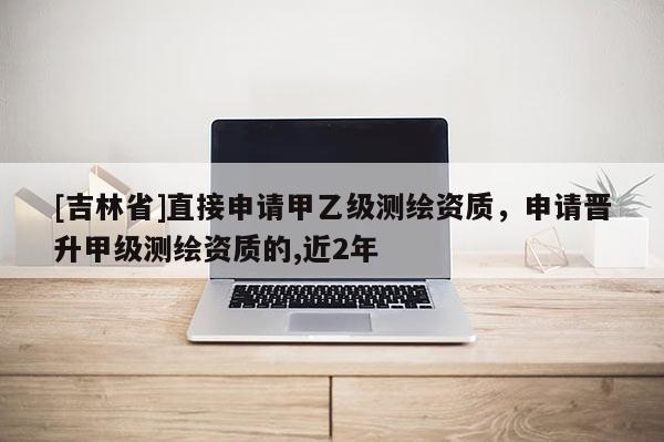 [吉林省]直接申請甲乙級測繪資質，申請晉升甲級測繪資質的,近2年