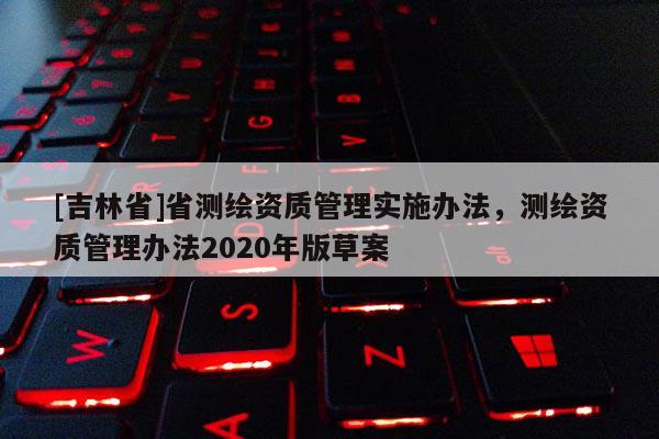 [吉林省]省測繪資質管理實施辦法，測繪資質管理辦法2020年版草案