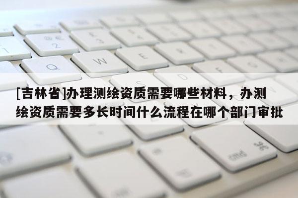 [吉林省]辦理測(cè)繪資質(zhì)需要哪些材料，辦測(cè)繪資質(zhì)需要多長(zhǎng)時(shí)間什么流程在哪個(gè)部門審批
